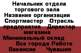 Начальник отдела торгового зала › Название организации ­ Спортмастер › Отрасль предприятия ­ Директор магазина › Минимальный оклад ­ 36 500 - Все города Работа » Вакансии   . Чувашия респ.,Алатырь г.